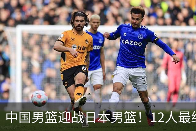 中国男篮迎战日本男篮！12人最终参赛名单正式公布，攻防均衡全力冲击胜利
